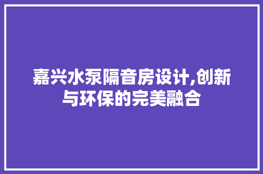 嘉兴水泵隔音房设计,创新与环保的完美融合
