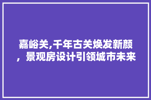 嘉峪关,千年古关焕发新颜，景观房设计引领城市未来发展