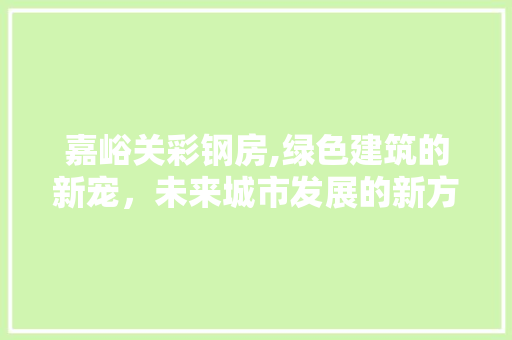 嘉峪关彩钢房,绿色建筑的新宠，未来城市发展的新方向