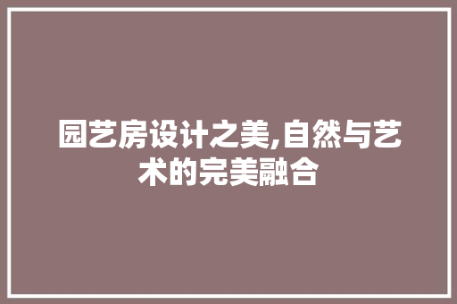 园艺房设计之美,自然与艺术的完美融合