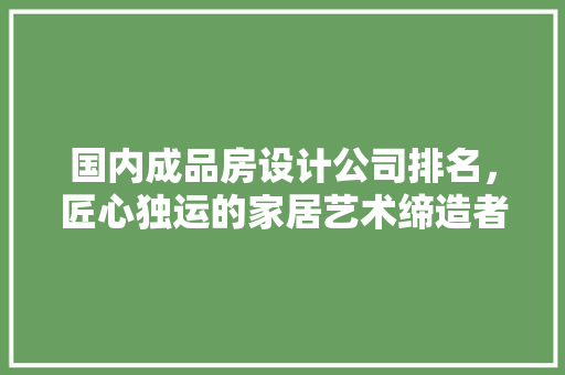 国内成品房设计公司排名，匠心独运的家居艺术缔造者
