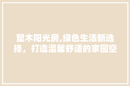 塑木阳光房,绿色生活新选择，打造温馨舒适的家园空间