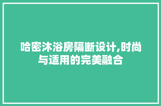 哈密沐浴房隔断设计,时尚与适用的完美融合