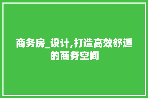 商务房_设计,打造高效舒适的商务空间