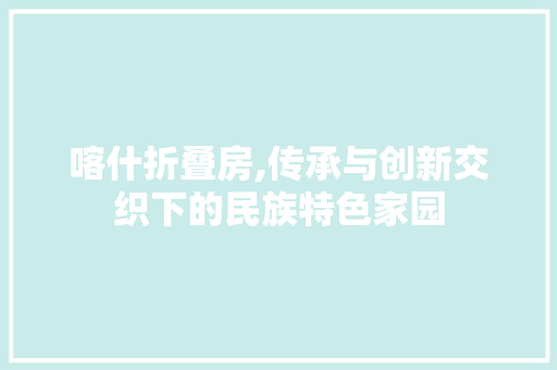 喀什折叠房,传承与创新交织下的民族特色家园