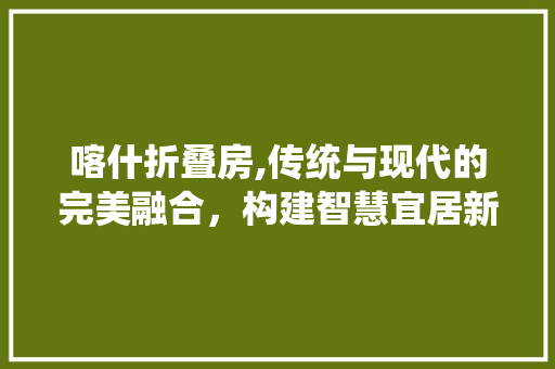 喀什折叠房,传统与现代的完美融合，构建智慧宜居新空间 门窗装修
