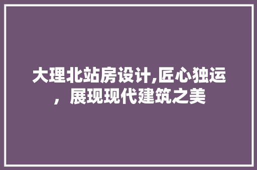 大理北站房设计,匠心独运，展现现代建筑之美
