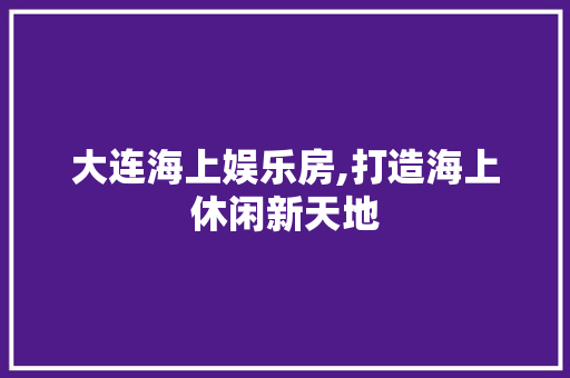 大连海上娱乐房,打造海上休闲新天地