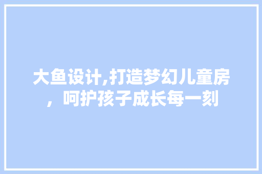 大鱼设计,打造梦幻儿童房，呵护孩子成长每一刻