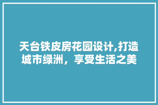天台铁皮房花园设计,打造城市绿洲，享受生活之美