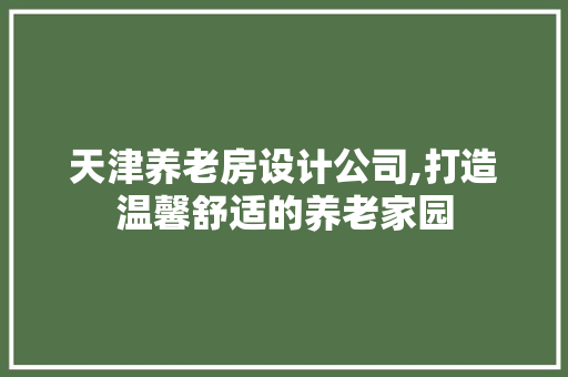 天津养老房设计公司,打造温馨舒适的养老家园