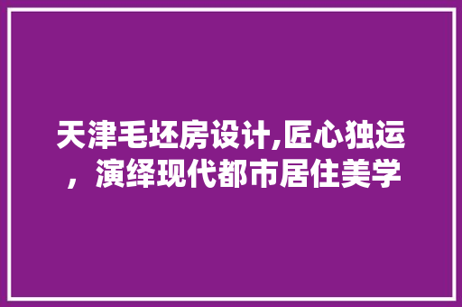 天津毛坯房设计,匠心独运，演绎现代都市居住美学
