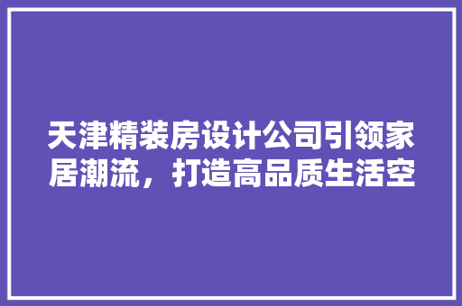 天津精装房设计公司引领家居潮流，打造高品质生活空间 装修攻略