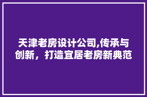 天津老房设计公司,传承与创新，打造宜居老房新典范