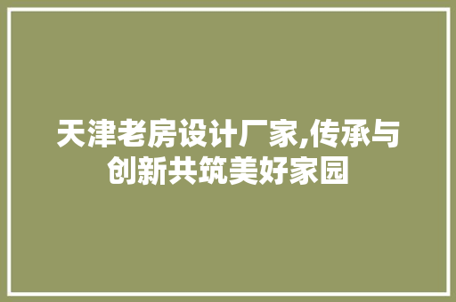 天津老房设计厂家,传承与创新共筑美好家园 建筑设计