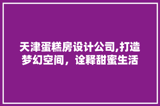 天津蛋糕房设计公司,打造梦幻空间，诠释甜蜜生活