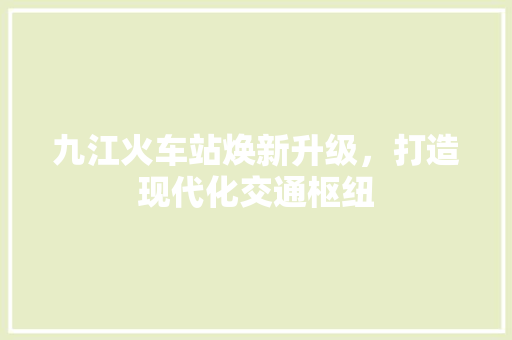 九江火车站焕新升级，打造现代化交通枢纽