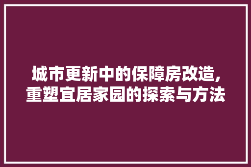 城市更新中的保障房改造,重塑宜居家园的探索与方法