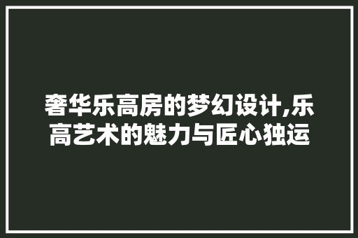 奢华乐高房的梦幻设计,乐高艺术的魅力与匠心独运