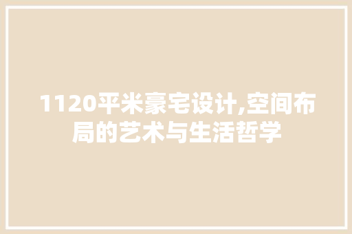 1120平米豪宅设计,空间布局的艺术与生活哲学