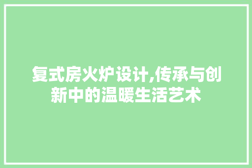 复式房火炉设计,传承与创新中的温暖生活艺术
