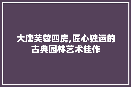 大唐芙蓉四房,匠心独运的古典园林艺术佳作