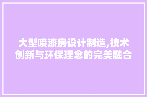 大型喷漆房设计制造,技术创新与环保理念的完美融合