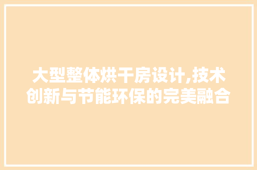 大型整体烘干房设计,技术创新与节能环保的完美融合