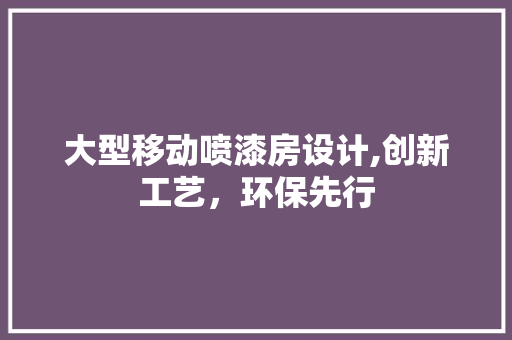 大型移动喷漆房设计,创新工艺，环保先行