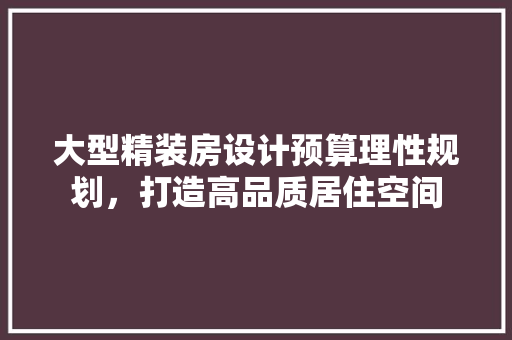 大型精装房设计预算理性规划，打造高品质居住空间