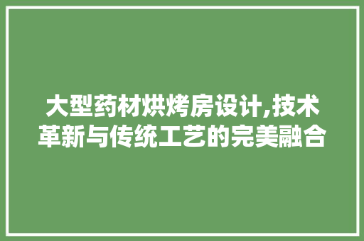 大型药材烘烤房设计,技术革新与传统工艺的完美融合
