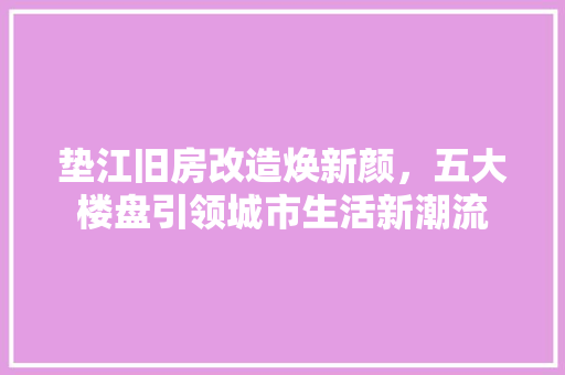 垫江旧房改造焕新颜,五大楼盘引领城市生活新潮流
