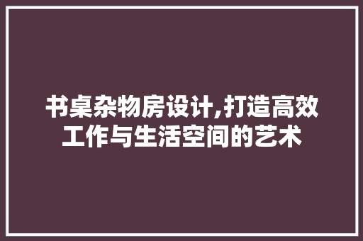 书桌杂物房设计,打造高效工作与生活空间的艺术 建筑设计