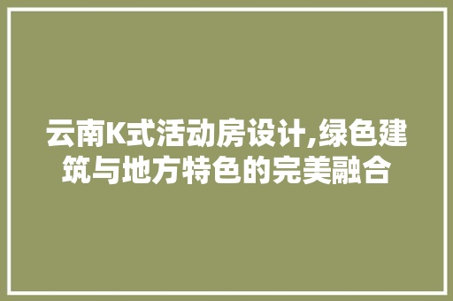 云南K式活动房设计,绿色建筑与地方特色的完美融合