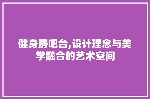 健身房吧台,设计理念与美学融合的艺术空间