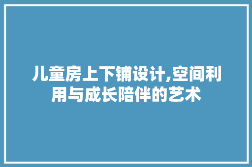 儿童房上下铺设计,空间利用与成长陪伴的艺术