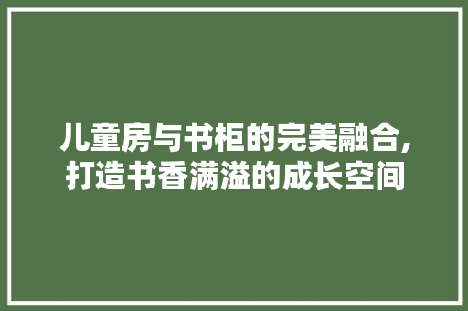 儿童房与书柜的完美融合,打造书香满溢的成长空间