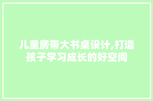 儿童房带大书桌设计,打造孩子学习成长的好空间