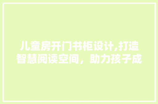 儿童房开门书柜设计,打造智慧阅读空间，助力孩子成长