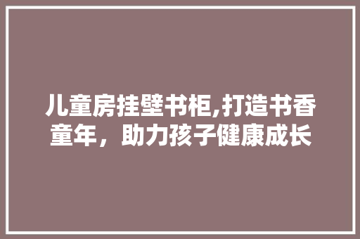 儿童房挂壁书柜,打造书香童年，助力孩子健康成长