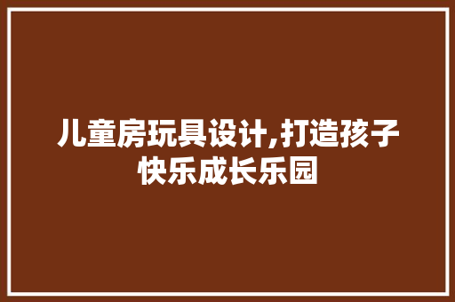 儿童房玩具设计,打造孩子快乐成长乐园