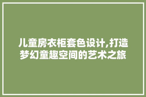儿童房衣柜套色设计,打造梦幻童趣空间的艺术之旅 装修材料