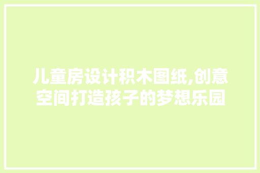 儿童房设计积木图纸,创意空间打造孩子的梦想乐园