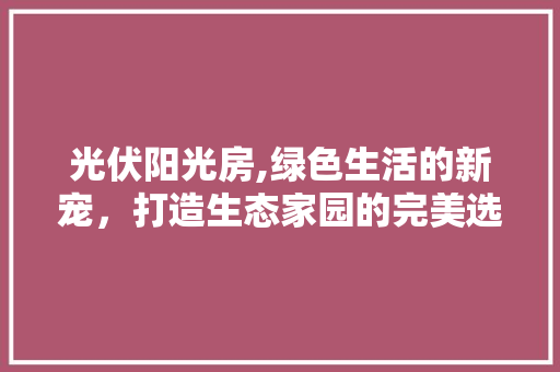 光伏阳光房,绿色生活的新宠，打造生态家园的完美选择 装修材料