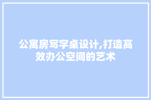 公寓房写字桌设计,打造高效办公空间的艺术