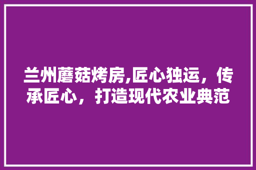 兰州蘑菇烤房,匠心独运，传承匠心，打造现代农业典范 装修攻略