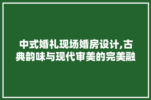 中式婚礼现场婚房设计,古典韵味与现代审美的完美融合