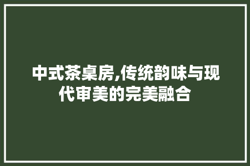 中式茶桌房,传统韵味与现代审美的完美融合