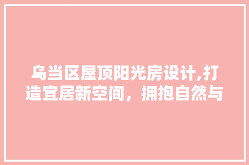乌当区屋顶阳光房设计,打造宜居新空间，拥抱自然与舒适 墙面装饰