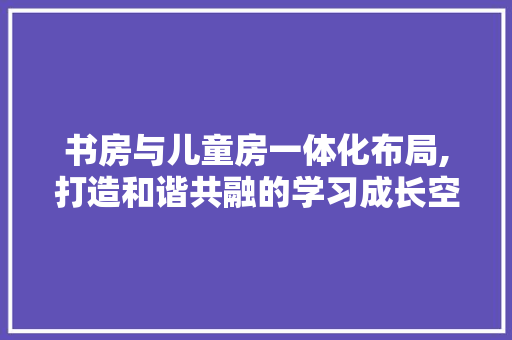 书房与儿童房一体化布局,打造和谐共融的学习成长空间
